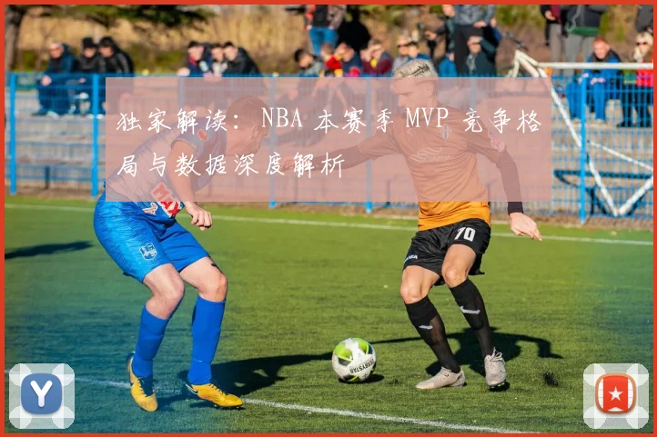 独家解读：NBA 本赛季 MVP 竞争格局与数据深度解析