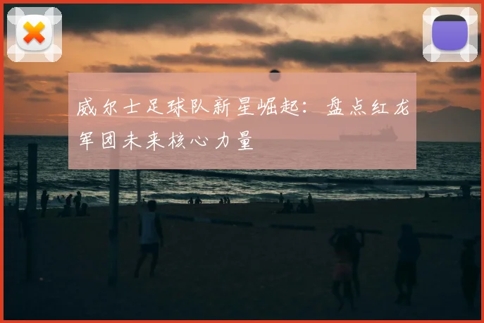 威尔士足球队新星崛起：盘点红龙军团未来核心力量