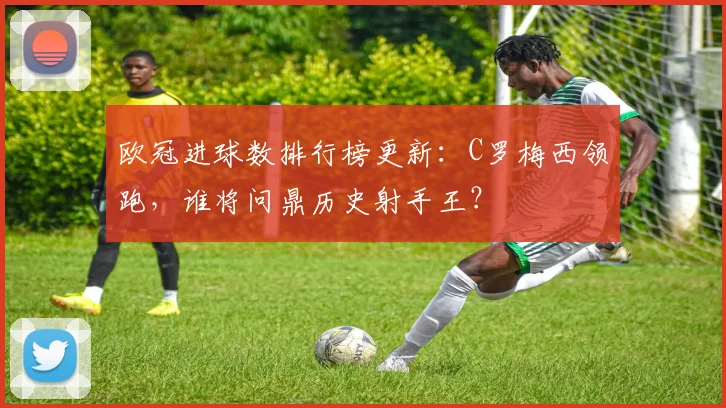欧冠进球数排行榜更新：C罗梅西领跑，谁将问鼎历史射手王？