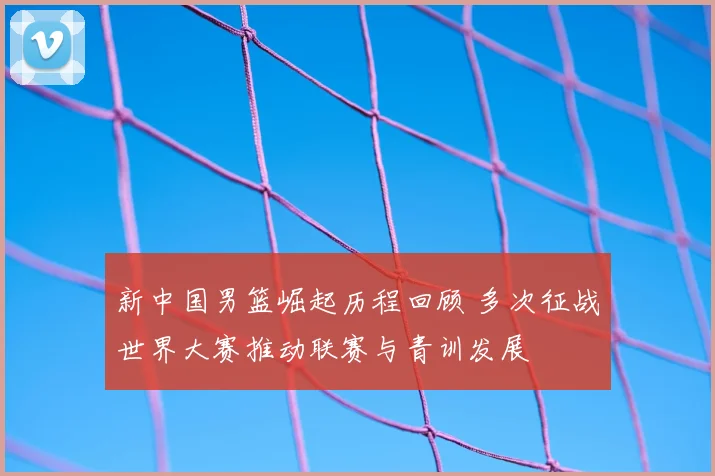 新中国男篮崛起历程回顾 多次征战世界大赛推动联赛与青训发展