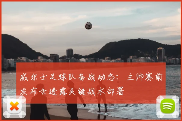 威尔士足球队备战动态：主帅赛前发布会透露关键战术部署