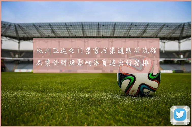 杭州亚运会门票官方渠道购买流程及票价时段影响体育迷出行安排