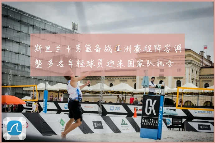 斯里兰卡男篮备战亚洲赛程阵容调整 多名年轻球员迎来国家队机会