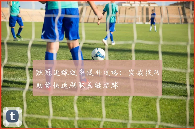 欧冠进球效率提升攻略：实战技巧助你快速刷取关键进球